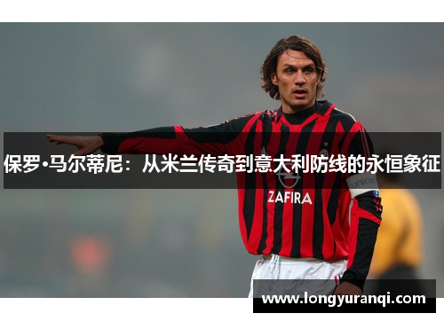 保罗·马尔蒂尼：从米兰传奇到意大利防线的永恒象征
