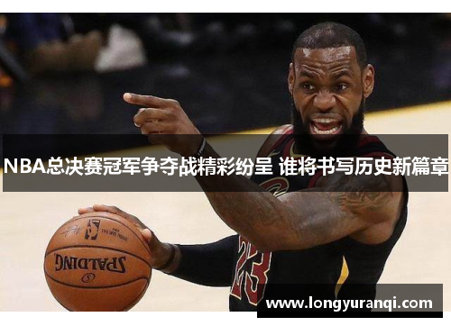 NBA总决赛冠军争夺战精彩纷呈 谁将书写历史新篇章