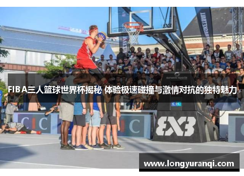 FIBA三人篮球世界杯揭秘 体验极速碰撞与激情对抗的独特魅力