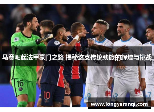 马赛崛起法甲豪门之路 揭秘这支传统劲旅的辉煌与挑战